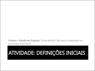 ATIVIDADE: DEFINIÇÕES INICIAIS
Projeto e Gestão de Projetos: Como definir? Por que é importante se
preocupar com isso?
 
