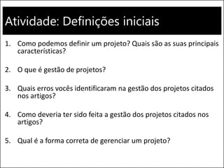 Atividade: Definições iniciais
1. Como podemos definir um projeto? Quais são as suas principais
características?
2. O que é gestão de projetos?
3. Quais erros vocês identificaram na gestão dos projetos citados
nos artigos?
4. Como deveria ter sido feita a gestão dos projetos citados nos
artigos?
5. Qual é a forma correta de gerenciar um projeto?
 