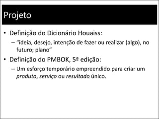 Projeto
• Definição do Dicionário Houaiss:
– “ideia, desejo, intenção de fazer ou realizar (algo), no
futuro; plano”
• Definição do PMBOK, 5ª edição:
– Um esforço temporário empreendido para criar um
produto, serviço ou resultado único.
 