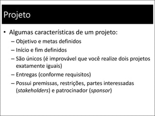 Projeto
• Algumas características de um projeto:
– Objetivo e metas definidos
– Início e fim definidos
– São únicos (é improvável que você realize dois projetos
exatamente iguais)
– Entregas (conforme requisitos)
– Possui premissas, restrições, partes interessadas
(stakeholders) e patrocinador (sponsor)
 