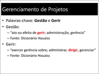 Gerenciamento de Projetos
• Palavras-chave: Gestão e Gerir
• Gestão:
– “ato ou efeito de gerir; administração, gerência”
– Fonte: Dicionário Houaiss
• Gerir:
– “exercer gerência sobre; administrar, dirigir, gerenciar”
– Fonte: Dicionário Houaiss
 