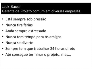 Jack Bauer
Gerente de Projeto comum em diversas empresas...
• Está sempre sob pressão
• Nunca tira férias
• Anda sempre estressado
• Nunca tem tempo para os amigos
• Nunca se diverte
• Sempre tem que trabalhar 24 horas direto
• Até consegue terminar o projeto, mas...
 
