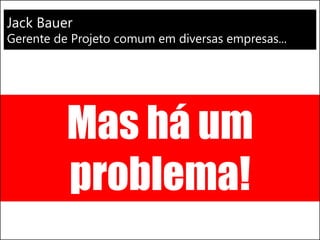 Mas há um
problema!
Jack Bauer
Gerente de Projeto comum em diversas empresas...
 