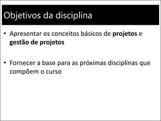 Objetivos da disciplina
• Apresentar os conceitos básicos de projetos e
gestão de projetos
• Fornecer a base para as próximas disciplinas que
compõem o curso
 