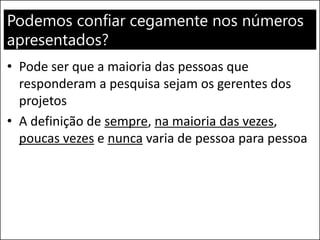 Podemos confiar cegamente nos números
apresentados?
• Pode ser que a maioria das pessoas que
responderam a pesquisa sejam os gerentes dos
projetos
• A definição de sempre, na maioria das vezes,
poucas vezes e nunca varia de pessoa para pessoa
 