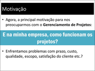 Motivação
• Agora, a principal motivação para nos
preocuparmos com o Gerenciamento de Projetos:
• Enfrentamos problemas com prazo, custo,
qualidade, escopo, satisfação do cliente etc.?
E na minha empresa, como funcionam os
projetos?
 
