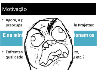 Motivação
• Agora, a principal motivação para nos
preocuparmos com o Gerenciamento de Projetos:
• Enfrentamos problemas com prazo, custo,
qualidade, escopo, satisfação do cliente etc.?
E na minha empresa, como funcionam os
projetos?
 