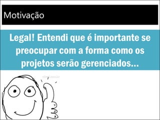 Motivação
Legal! Entendi que é importante se
preocupar com a forma como os
projetos serão gerenciados...
 
