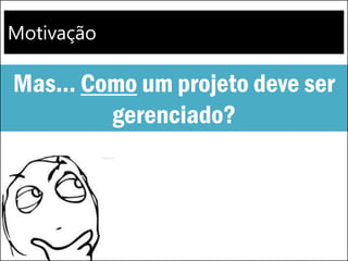 Motivação
Mas... Como um projeto deve ser
gerenciado?
 
