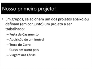 Nosso primeiro projeto!
• Em grupos, selecionem um dos projetos abaixo ou
definam (em conjunto) um projeto a ser
trabalhado:
– Festa de Casamento
– Aquisição de um Imóvel
– Troca do Carro
– Curso em outro país
– Viagem nas Férias
 