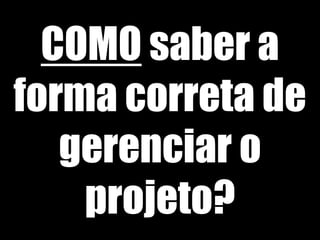 COMO saber a
forma correta de
gerenciar o
projeto?
 