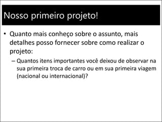 Nosso primeiro projeto!
• Quanto mais conheço sobre o assunto, mais
detalhes posso fornecer sobre como realizar o
projeto:
– Quantos itens importantes você deixou de observar na
sua primeira troca de carro ou em sua primeira viagem
(nacional ou internacional)?
 