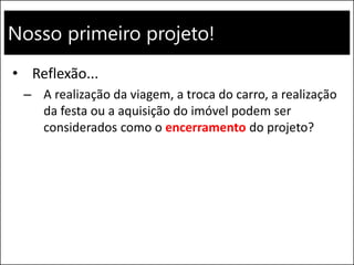 Nosso primeiro projeto!
• Reflexão...
– A realização da viagem, a troca do carro, a realização
da festa ou a aquisição do imóvel podem ser
considerados como o encerramento do projeto?
 
