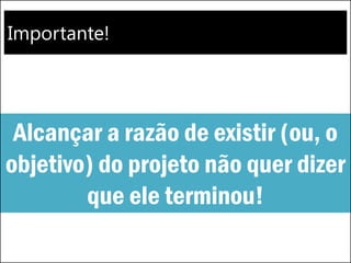 Importante!
Alcançar a razão de existir (ou, o
objetivo) do projeto não quer dizer
que ele terminou!
 
