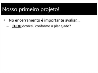 Nosso primeiro projeto!
• No encerramento é importante avaliar...
– TUDO ocorreu conforme o planejado?
 