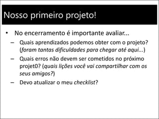 Nosso primeiro projeto!
• No encerramento é importante avaliar...
– Quais aprendizados podemos obter com o projeto?
(foram tantas dificuldades para chegar até aqui...)
– Quais erros não devem ser cometidos no próximo
projet0? (quais lições você vai compartilhar com os
seus amigos?)
– Devo atualizar o meu checklist?
 
