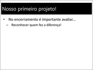 Nosso primeiro projeto!
• No encerramento é importante avaliar...
– Reconhecer quem fez a diferença!
 