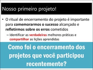 Nosso primeiro projeto!
• O ritual de encerramento do projeto é importante
para comemorarmos o sucesso alcançado e
refletirmos sobre os erros cometidos
– Identificar as verdadeiras melhores práticas e
compartilhar as lições aprendidas
Como foi o encerramento dos
projetos que você participou
recentemente?
 