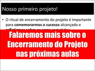 Nosso primeiro projeto!
• O ritual de encerramento do projeto é importante
para comemorarmos o sucesso alcançado e
refletirmos sobre os erros cometidos
– Identificar as verdadeiras melhores práticas e
compartilhar as lições aprendidas
Falaremos mais sobre o
Encerramento do Projeto
nas próximas aulas
 