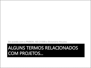 ALGUNS TERMOS RELACIONADOS
COM PROJETOS...
De acordo com o PMBOK, ISO 21500 e Dicionário Houaiss
 