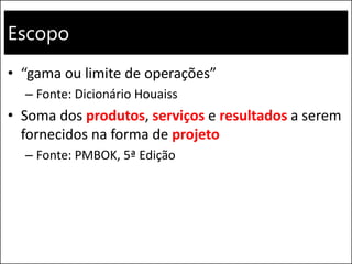 Escopo
• “gama ou limite de operações”
– Fonte: Dicionário Houaiss
• Soma dos produtos, serviços e resultados a serem
fornecidos na forma de projeto
– Fonte: PMBOK, 5ª Edição
 
