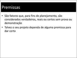 Premissas
• São fatores que, para fins de planejamento, são
considerados verdadeiros, reais ou certos sem prova ou
demonstração
• Talvez o seu projeto dependa de alguma premissa para
dar certo
 