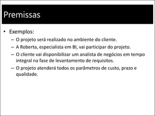 Premissas
• Exemplos:
– O projeto será realizado no ambiente do cliente.
– A Roberta, especialista em BI, vai participar do projeto.
– O cliente vai disponibilizar um analista de negócios em tempo
integral na fase de levantamento de requisitos.
– O projeto atenderá todos os parâmetros de custo, prazo e
qualidade.
 