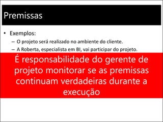 Premissas
• Exemplos:
– O projeto será realizado no ambiente do cliente.
– A Roberta, especialista em BI, vai participar do projeto.
– O cliente vai disponibilizar um analista de negócios em tempo
integral na fase de levantamento de requisitos.
– O projeto atenderá todos os parâmetros de custo, prazo e
qualidade.
É responsabilidade do gerente de
projeto monitorar se as premissas
continuam verdadeiras durante a
execução
 