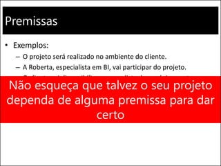 Premissas
• Exemplos:
– O projeto será realizado no ambiente do cliente.
– A Roberta, especialista em BI, vai participar do projeto.
– O cliente vai disponibilizar um analista de negócios em tempo
integral na fase de levantamento de requisitos.
– O projeto atenderá todos os parâmetros de custo, prazo e
qualidade.
Não esqueça que talvez o seu projeto
dependa de alguma premissa para dar
certo
 