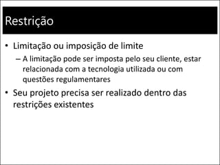 Restrição
• Limitação ou imposição de limite
– A limitação pode ser imposta pelo seu cliente, estar
relacionada com a tecnologia utilizada ou com
questões regulamentares
• Seu projeto precisa ser realizado dentro das
restrições existentes
 