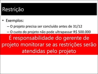 Restrição
• Exemplos:
– O projeto precisa ser concluído antes de 31/12
– O custo do projeto não pode ultrapassar R$ 500.000
É responsabilidade do gerente de
projeto monitorar se as restrições serão
atendidas pelo projeto
 