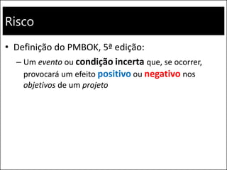 Risco
• Definição do PMBOK, 5ª edição:
– Um evento ou condição incerta que, se ocorrer,
provocará um efeito positivo ou negativo nos
objetivos de um projeto
 