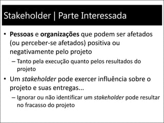 Stakeholder | Parte Interessada
• Pessoas e organizações que podem ser afetados
(ou perceber-se afetados) positiva ou
negativamente pelo projeto
– Tanto pela execução quanto pelos resultados do
projeto
• Um stakeholder pode exercer influência sobre o
projeto e suas entregas...
– Ignorar ou não identificar um stakeholder pode resultar
no fracasso do projeto
 