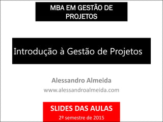 Introdução à Gestão de Projetos
Alessandro Almeida
www.alessandroalmeida.com
MBA EM GESTÃO DE
PROJETOS
SLIDES DAS AULAS
2º semestre de 2015
 
