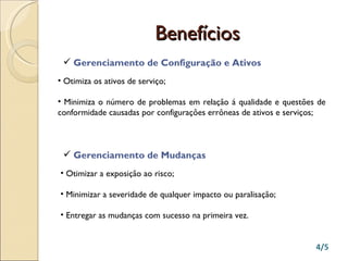 Benefícios Gerenciamento de Configuração e Ativos Otimiza os ativos de serviço; Minimiza o número de problemas em relação á qualidade e questões de conformidade causadas por configurações errôneas de ativos e serviços; Gerenciamento de Mudanças Otimizar a exposição ao risco; Minimizar a severidade de qualquer impacto ou paralisação; Entregar as mudanças com sucesso na primeira vez. 4/5 