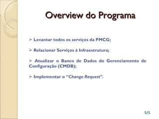 Overview do Programa Levantar todos os serviços da PMCG; Relacionar Serviços à Infraestrutura; Atualizar o Banco de Dados do Gerenciamento de Configuração (CMDB); Implementar o “ Change Request” . 5/5 