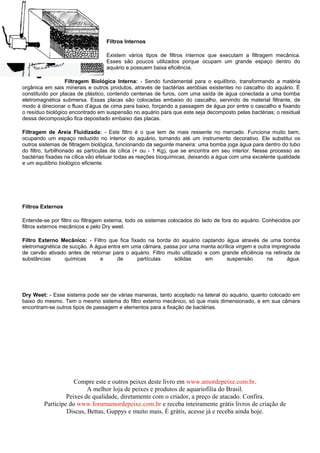 Filtros Internos

                                  Existem vários tipos de filtros internos que executam a filtragem mecânica.
                                  Esses são poucos utilizados porque ocupam um grande espaço dentro do
                                  aquário e possuem baixa eficiência.

                  Filtragem Biológica Interna: - Sendo fundamental para o equilíbrio, transformando a matéria
orgânica em sais minerais e outros produtos, através de bactérias aeróbias existentes no cascalho do aquário. É
constituído por placas de plástico, contendo centenas de furos, com uma saída de água conectada a uma bomba
eletromagnética submersa. Essas placas são colocadas embaixo do cascalho, servindo de material filtrante, de
modo à direcionar o fluxo d’água de cima para baixo, forçando a passagem de água por entre o cascalho e fixando
o resíduo biológico encontrado em suspensão no aquário para que este seja decomposto pelas bactérias; o residual
dessa decomposição fica depositado embaixo das placas.

Filtragem de Areia Fluidizada: - Este filtro é o que tem de mais ressente no mercado. Funciona muito bem,
ocupando um espaço reduzido no interior do aquário, tornando até um instrumento decorativo. Ele substitui os
outros sistemas de filtragem biológica, funcionando da seguinte maneira: uma bomba joga água para dentro do tubo
do filtro, turbilhonado as partículas de cílica (+ ou - 1 Kg), que se encontra em seu interior. Nesse processo as
bactérias fixadas na cílica vão efetuar todas as reações bioquímicas, deixando a água com uma excelente qualidade
e um equilíbrio biológico eficiente.




Filtros Externos

Entende-se por filtro ou filtragem externa, todo os sistemas colocados do lado de fora do aquário. Conhecidos por
filtros externos mecânicos e pelo Dry weet.

Filtro Externo Mecânico: - Filtro que fica fixado na borda do aquário captando água através de uma bomba
eletromagnética de sucção. A água entra em uma câmara, passa por uma manta acrílica virgem e outra impregnada
de carvão ativado antes de retornar para o aquário. Filtro muito utilizado e com grande eficiência na retirada de
substâncias      químicas      e      de      partículas     sólidas       em      suspensão       na       água.




Dry Weet: - Esse sistema pode ser de várias maneiras, tanto acoplado na lateral do aquário, quanto colocado em
baixo do mesmo. Tem o mesmo sistema do filtro externo mecânico, só que mais dimensionado, e em sua câmara
encontram-se outros tipos de passagem e elementos para a fixação de bactérias.




                    Compre este e outros peixes deste livro em www.amordepeixe.com.br.
                         A melhor loja de peixes e produtos de aquariofilia do Brasil.
                 Peixes de qualidade, diretamente com o criador, a preço de atacado. Confira.
        Participe do www.forumamordepeixe.com.br e receba inteiramente grátis livros de criação de
                 Discus, Bettas, Guppys e muito mais, É grátis, acesse já e receba ainda hoje.
 