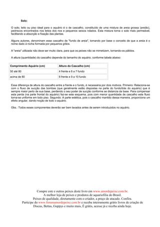 Solo:

O solo, leito ou piso ideal para o aquário é o de cascalho, constituído de uma mistura de areia grossa (areião),
pedriscos encontrados nos leitos dos rios e pequenos seixos rolados. Esta mistura torna o solo mais permeável,
facilitando a absorção e fixação das plantas.

Alguns autores, denominam esse cascalho de "fundo de areia", tomando por base o conceito de que a areia é o
nome dado à rocha formada por pequenos grãos.

A "areia" utilizada não deve ser muito clara, para que os peixes não se mimetizem, tornando-os pálidos.

A altura (quantidade) do cascalho depende do tamanho do aquário, conforme tabela abaixo:


Comprimento Aquário (cm)               Altura do Cascalho (cm)

50 até 80                              4 frente e 6 a 7 fundo

acima de 80                            6 frente e 9 a 10 fundo


Essa diferença de altura do cascalho entre a frente e o fundo, é necessária por dois motivos. Primeiro: Relaciona-se
com o fluxo de sucção das bombas (que geralmente estão dispostas na parte do fundo/trás do aquário) que é
sempre maior perto de sua base, perdendo o seu poder de sucção conforme se distancia da base. Para compensar
esta perda (na parte frontal do aquário) faz-se este esquema, pois com menor quantidade de cascalho este fluxo
torna-se uniforme em todo piso. Segundo: A parte estética, pois o cascalho mantido dessa maneira, proporciona um
efeito angular, dando noção de todo o aquário.

Obs.: Todos esses componentes deverão ser bem lavados antes de serem introduzidos no aquário.




                        Compre este e outros peixes deste livro em www.amordepeixe.com.br.
                             A melhor loja de peixes e produtos de aquariofilia do Brasil.
                     Peixes de qualidade, diretamente com o criador, a preço de atacado. Confira.
            Participe do www.forumamordepeixe.com.br e receba inteiramente grátis livros de criação de
                     Discus, Bettas, Guppys e muito mais, É grátis, acesse já e receba ainda hoje.
 