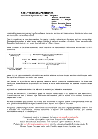 AGENTES DECOMPOSITORES
                  Aquário de Água Doce - Curso Completo
                                                             Autores e Ministrantes:
                                                            Hamilton    J.   Borges
                                                            Júnior
                                                            Renato Augusto Bueno
                                                            de               Oliveira
                                                            PH7      Aquarium       -
                                                            Campinas -SP

Nos aquários existem constantes transformações de elementos químicos, principalmente os dejetos dos peixes, que
são convertidos num produto estável.

Essa conversão ocorre pela decomposição de material orgânico realizadas por bactérias aeróbias e anaeróbias.
Dissossiando proteínas e uréia, gases metano, bióxido de carbono, amônia e nitrogênio. Esses elementos são
dissipados na atmosfera, e em certas circunstâncias se infiltram no solo.

Neste processo, as bactérias apresentam papel importante na decomposição, tipicamente representado no ciclo
bioquímico:




Neste ciclo os componentes são subdivididos em amônia e outros produtos simples, sendo convertidos pelo efeito
das bactérias nitrificantes em nitritos para nitratos.

Para termos um equilíbrio em nossos aquários, devemos possuir quantidade suficientes destas bactérias para
transformar estes elementos de putrefação em nitratos, a fim de serem absorvidos por vegetais, consumidos por
animais.

Alguns fatores podem alterar este ciclo, excesso de alimentação, população e de higiene.

Excesso de alimentação: A alimentação pode ser praticada várias vezes ao dia desde que bem administrada,
fazendo com que todo o alimento seja consumido imediatamente, pois as sobras se acumularão no cascalho
prejudicando o ciclo.

As altas quantidades populacionais no aquário, seja de animais ou vegetais podem causar problemas devido as
altas quantidades de elementos orgânicos eliminados no aquário. Não superlote o aquário.

A higiene é fundamental para manter um bom "relacionamento" com o aquário. Limpezas periódicas, cuidados com
o manuseio dos equipamentos, evitando contaminar o aquário com substâncias nocivas, que poderão
descompensar todos os ciclos biológicos.


                     Compre este e outros peixes deste livro em www.amordepeixe.com.br.
                          A melhor loja de peixes e produtos de aquariofilia do Brasil.
                  Peixes de qualidade, diretamente com o criador, a preço de atacado. Confira.
         Participe do www.forumamordepeixe.com.br e receba inteiramente grátis livros de criação de
                  Discus, Bettas, Guppys e muito mais, É grátis, acesse já e receba ainda hoje.
 