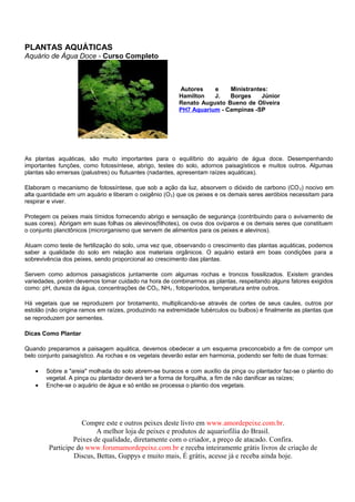 PLANTAS AQUÁTICAS
Aquário de Água Doce - Curso Completo



                                                        Autores    e    Ministrantes:
                                                        Hamilton   J.   Borges     Júnior
                                                        Renato Augusto Bueno de Oliveira
                                                        PH7 Aquarium - Campinas -SP




As plantas aquáticas, são muito importantes para o equilíbrio do aquário de água doce. Desempenhando
importantes funções, como fotossíntese, abrigo, testes do solo, adornos paisagísticos e muitos outros. Algumas
plantas são emersas (palustres) ou flutuantes (nadantes, apresentam raízes aquáticas).

Elaboram o mecanismo de fotossíntese, que sob a ação da luz, absorvem o dióxido de carbono (CO 2) nocivo em
alta quantidade em um aquário e liberam o oxigênio (O 2) que os peixes e os demais seres aeróbios necessitam para
respirar e viver.

Protegem os peixes mais tímidos fornecendo abrigo e sensação de segurança (contribuindo para o avivamento de
suas cores). Abrigam em suas folhas os alevinos(filhotes), os ovos dos ovíparos e os demais seres que constituem
o conjunto planctônicos (microrganismo que servem de alimentos para os peixes e alevinos).

Atuam como teste de fertilização do solo, uma vez que, observando o crescimento das plantas aquáticas, podemos
saber a qualidade do solo em relação aos materiais orgânicos. O aquário estará em boas condições para a
sobrevivência dos peixes, sendo proporcional ao crescimento das plantas.

Servem como adornos paisagísticos juntamente com algumas rochas e troncos fossilizados. Existem grandes
variedades, porém devemos tomar cuidado na hora de combinarmos as plantas, respeitando alguns fatores exigidos
como: pH, dureza da água, concentrações de CO2, NH3 , fotoperíodos, temperatura entre outros.

Há vegetais que se reproduzem por brotamento, multiplicando-se através de cortes de seus caules, outros por
estolão (não origina ramos em raízes, produzindo na extremidade tubérculos ou bulbos) e finalmente as plantas que
se reproduzem por sementes.

Dicas Como Plantar

Quando preparamos a paisagem aquática, devemos obedecer a um esquema preconcebido a fim de compor um
belo conjunto paisagístico. As rochas e os vegetais deverão estar em harmonia, podendo ser feito de duas formas:

   •   Sobre a "areia" molhada do solo abrem-se buracos e com auxílio da pinça ou plantador faz-se o plantio do
       vegetal. A pinça ou plantador deverá ter a forma de forquilha, a fim de não danificar as raízes;
   •   Enche-se o aquário de água e só então se processa o plantio dos vegetais.




                    Compre este e outros peixes deste livro em www.amordepeixe.com.br.
                         A melhor loja de peixes e produtos de aquariofilia do Brasil.
                 Peixes de qualidade, diretamente com o criador, a preço de atacado. Confira.
        Participe do www.forumamordepeixe.com.br e receba inteiramente grátis livros de criação de
                 Discus, Bettas, Guppys e muito mais, É grátis, acesse já e receba ainda hoje.
 