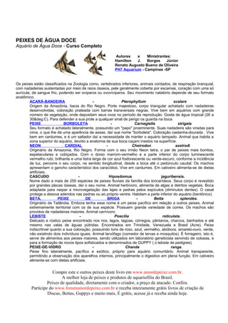 PEIXES DE ÁGUA DOCE
Aquário de Água Doce - Curso Completo

                                                          Autores    e    Ministrantes:
                                                          Hamilton   J.   Borges     Júnior
                                                          Renato Augusto Bueno de Oliveira
                                                          PH7 Aquarium - Campinas -SP


Os peixes estão classificados na Zoologia como, vertebrados inferiores, animais cordados, de respiração branquial,
com nadadeiras sustentadas por meio de raios ósseos, pele geralmente coberta por escamas, coração com uma só
aurícula, de sangue frio, podendo ser ovíparos ou ovovivíparos. Seu movimento natatório depende de seu formato
anatômico.
        ACARÁ-BANDEIRA                        -                Pterophyllum                   scalare
        Origem da Amazônia, bacia do Rio Negro. Porte majestoso, corpo triangular achatado com nadadeiras
        desenvolvidas, coloração prateada com barras transversais negras. Vive bem em aquários com grande
        número de vegetação, onde depositam seus ovos no período de reprodução. Gosta de água tropical (26 a
        30&deg;C). Para defender a sua prole a qualquer sinal de perigo os guarda na boca.
        PEIXE                BORBOLETA                   -             Carnegiella              strigata
        Seu formato é achatado lateralmente, possuindo um "papo" proeminente. Suas nadadeira são viradas para
        cima, o que lhe dá uma aparência de assas, daí sue nome "borboleta". Coloração castanha-dourada . Vive
        bem em cardumes, e é um saltador daí a necessidade de manter o aquário tampado. Animal que habita a
        zona superior do aquário, devido a anatomia de sua boca caçam insetos na superfície.
        NEON                  CARDIAL                 -               Cheirodon                axelrodi
        Originário da Amazonia, Rio Negro. Forma com o seu irmão Neon tetra, o par de peixes mais bonitos,
        espetaculares e cobiçados. Com o dorso marrom-vermelho e a parte inferior do corpo luminescente
        vermelho rubi, brilhante e uma listra larga de cor azul fosforescente ou verde-escuro, conforme a incidência
        de luz, percorre o seu corpo, na sentido longitudinal, desde a boca até o pedúnculo caudal. Os machos
        apresentam o gancho característico dos caracídios. Vive em cardumes. Em cativeiro alimenta-se de dietas
        artificiais.
        CASCUDO                       -                 Hiposdomus                    jaguribensis.
        Nome dado a mais de 250 espécies de peixes fluviais da família dos loricarídeos. Seus corpo é revestido
        por grandes placas ósseas, daí o seu nome. Animal herbívoro, alimenta de algas e detritos vegetais. Boca
        adaptada para raspar a microvegetação das lajes e pedras pelos espículos (diminutos dentes). O casal
        protege a desova aderidos nas pedras ou ao próprio ventre. Habitam a parte inferior do aquário (bentônico).
        BETA,             PEIXE           DE           BRIGA            -         Betta          splendes.
        Originário da Tailândia. Embora tenha esse nome é um peixe pacífico em relação a outros peixes. Animal
        extremamente territorial com os de sua espécie. Possuem grande variedade de corres. Os machos são
        providos de nadadeiras maiores. Animal carnívoro.
        LEBISTE                        -                   Poecilia                    reticulata.
        Delicado e rústico peixe encontrado nos rios, lagos, lagoas, córregos, pântanos, charcos, banhados e até
        mesmo nas valas de águas pútridas. Encontrados em Trinidade, Venezuela e Brasil (Acre). Peixe
        indiscritível quanto a sua coloração, possuindo tons de roxo, azul, vermelho, abóbora, amarelo-ouro, verde,
        não existindo dois indivíduos iguais. Animal larvófago (comedor de larvas e mosquitos). É forrageiro, isto é,
        serve de alimentos aos peixes maiores, sendo utilizados em laboratório geneticista servindo de cobaias, e
        para a formação de novos tipos sofisticados e denominados de GUPPY ( o lebiste de pedigree).
        PEIXE-DE-VIDRO                        -                   Chanda                    ranga.
        Peixe fino lateralmente, pacífico e exótico, próprio para aquário comunitário. Animal transparente,
        permitindo a observação dos aparelhos internos, principalmente o digestivo em plena função. Em cativeiro
        alimenta-se com dietas artificiais.


                     Compre este e outros peixes deste livro em www.amordepeixe.com.br.
                          A melhor loja de peixes e produtos de aquariofilia do Brasil.
                  Peixes de qualidade, diretamente com o criador, a preço de atacado. Confira.
         Participe do www.forumamordepeixe.com.br e receba inteiramente grátis livros de criação de
                  Discus, Bettas, Guppys e muito mais, É grátis, acesse já e receba ainda hoje.
 