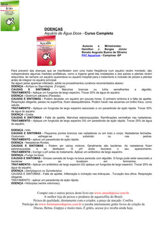 DOENÇAS
                          Aquário de Água Doce - Curso Completo


                                                        Autores    e    Ministrantes:
                                                        Hamilton   J.   Borges     Júnior
                                                        Renato Augusto Bueno de Oliveira
                                                        PH7 Aquarium - Campinas -SP




Para prevenir das doenças que se manifestam com uma maior freqüência num aquário recém montado, são
indispensáveis algumas medidas profiláticas, como a higiene geral das instalações e dos peixes e plantas recém
adquiridos, ter sempre um aquário quarentena ou aquário hospital para o tratamento e inclusão de peixes e plantas
antes de integrar no aquário principal.
Se algum peixe aparecer infectado, adote os procedimentos curativos recomendados abaixo:
DOENÇA - Achlya ou Saprolegnia. (Fungos).
CAUSAS         E    SINTOMAS         -   Manchas      brancas      ou    tufos    semelhantes      a     algodão.
TRATAMENTO - Aplique um fungicida de largo espectro. Trocar 20% da água do aquário.
DOENÇA - Oodinium pillularis (Parasita).
CAUSAS E SINTOMAS - Podem devastar um aquário em poucas horas. O primeiro sintoma é a falta de apetite.
Respiração ofegante, peixes na superfície, ficam desequilibrados. Podem haver nas escamas um brilho fraco, como
veludo.
TRATAMENTO - Aplique um fungicida de largo espectro associado a um parasiticida de ação rápida. Trocar 20%
da água do aquário.
DOENÇA - Costia.
CAUSAS E SINTOMAS - Falta de apetite. Manchas esbranquiçadas. Ramificações vermelhas nas nadadeiras.
TRATAMENTO - Aplique um fungicida de largo espectro OU um parasiticida de ação rápida. Trocar 20% da água
do aquário.

DOENÇA - Ictio.
CAUSAS E SINTOMAS - Pequenos pontos brancos nas nadadeiras ou em todo o corpo. Nadadeiras fechadas.
Costumam            esfregar-se           no            substrato            ou             nas          pedras.
TRATAMENTO - aplicar um parasiticida de ação rápida.
DOENÇA - Nadadeiras Roídas.
CAUSAS E SINTOMAS - Podem ser vários motivos. Geralmente são bactérias. As nadadeiras ficam
esbranquiçadas    e      se     desfazem.     O      pH     ácido     favorece      o      seu     aparecimento.
TRATAMENTO - Corrigir o pH antes do tratamento. Aplicar um antibiótico de largo espectro.
DOENÇA - Fungo na boca.
CAUSAS E SINTOMAS - Grossa camada de fungo na boca parecida com algodão. O fungo pode estar associado a
bactérias           que             se            localizam              em               ferimentos.
TRATAMENTO - Aplicar um antibiótico de largo espectro OU aplique um fungicida de largo espectro. Trocar 20% da
água do aquário.
DOENÇA - Dactylogyrus ou Gyrodactylus.
CAUSAS E SINTOMAS - Falta de apetite. Inflamação e inchação nas brânquias . Turvação dos olhos. Respiração
ofegante.
TRATAMENTO - aplicar um parasiticida de ação rápida.
DOENÇA - Hidropsia (ventre volumoso).


                    Compre este e outros peixes deste livro em www.amordepeixe.com.br.
                         A melhor loja de peixes e produtos de aquariofilia do Brasil.
                 Peixes de qualidade, diretamente com o criador, a preço de atacado. Confira.
        Participe do www.forumamordepeixe.com.br e receba inteiramente grátis livros de criação de
                 Discus, Bettas, Guppys e muito mais, É grátis, acesse já e receba ainda hoje.
 