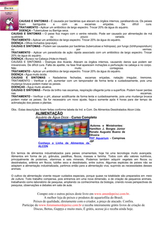 CAUSAS E SINTOMAS - É causada por bactérias que atacam os órgãos internos, paralisando-os. Os peixes
       ficam       barrigudos         e      com        as        escamas      eriçadas.      De      difícil     cura.
       TRATAMENTO - Aplicar um antibiótico de largo espectro. Trocar 20% da água do aquário.
       DOENÇA - Tuberculose ou Barriga seca.
CAUSAS E SINTOMAS - O peixe fica magro com o ventre retraído. Pode ser causado por alimentação de má
qualidade                           ou                        pouco                      variada.
TRATAMENTO - Aplicar um antibiótico de largo espectro. Trocar 20% da água do aquário.
DOENÇA - Olhos Inchados (pop-eye).
CAUSAS E SINTOMAS - Podem ser causadas por bactérias (tuberculose e hidropsia), por fungo (Ichthyosporidium)
ou                                                        por                                                  vermes.
TRATAMENTO - Aplicar um parasiticida de ação rápida associado com um antibiótico de largo espectro. Trocar
20% da água do aquário.
DOENÇA - Buraco na Cabeça (Hole-in-Head).
CAUSAS E SINTOMAS - Doenças dos Acarás. Atacam os órgãos internos, causando danos que podem ser
irreversíveis. De difícil cura. Falta de apetite, na fase final aparecem inchações e perfuração na cabeça e no corpo.
Não                            é                        muito                        contagiosa.
TRATAMENTO - Aplicar um antibiótico de largo espectro. Trocar 20% da água do aquário.
DOENÇA - Água muito ácida.
CAUSAS E SINTOMAS - Nadadeiras fechadas, escamas eriçadas, natação irregular, tremores.
TRATAMENTO - Verificar o pH, aumentar com um tamponador de forma lenta e cuidadosamente, pois uma
mudança brusca podem matar os peixes.
DOENÇAS - Água muito alcalina.
CAUSAS E SINTOMAS - Perda de brilho nas escamas, respiração ofegante junta a superfície. Podem haver perdas
nas                                                                                                           escamas.
TRATAMENTO - Verificar o pH, abaixar acidificante de forma lenta e cuidadosamente, pois uma mudança brusca
podem matar os peixes. Se for necessário um novo ajuste, faça-o somente após 4 horas para dar tempo de
aclimatação dos peixes e plantas.

Obs.: Estas descrições foram feitas conforme tabela da Ind. e Com. De Alimentos Desidratados Alcon Ltda.
                    ALIMENTAÇÃO
                    Aquário de Água Doce - Curso Completo

                                                                  Autores e Ministrantes:
                                                                 Hamilton J. Borges Júnior
                                                                 Renato Augusto Bueno de
                                                                 Oliveira
                                                                 PH7 Aquarium - Campinas
                                                                 -SP
                      Conheça a Linha de Alimentos da
                      ALCON

Em termos de alimentos industrializados para peixes ornamentais, hoje há uma tecnologia muito avançada.
Alimentos em forma de pó, grânulos, pastilhas, flocos, massas e farinha. Todos com alto valores nutritivos,
principalmente de proteínas, vitaminas e sais minerais. Podemos também adquirir vegetais em flocos ou
desidratados, artêmia em flocos, tubifex seco e desidratado, entre outros. Algumas espécies de peixes não se
adaptam a alimentação industrializada, partimos então para a alimentação viva, suprindo as necessidades desses
animais.

O cultivo da alimentação vivente requer cuidados especiais, porque quase na totalidade são preparados em meio
de cultura. Todo trabalho compensa, pois entramos em uma nova dimensão, a de criação de pequenos animais,
trabalhando como laboratório de pesquisa, ampliando os conhecimentos da biologia, criando novas perspectivas de
pesquisa, observações e debates em sala de aula.


                     Compre este e outros peixes deste livro em www.amordepeixe.com.br.
                          A melhor loja de peixes e produtos de aquariofilia do Brasil.
                  Peixes de qualidade, diretamente com o criador, a preço de atacado. Confira.
         Participe do www.forumamordepeixe.com.br e receba inteiramente grátis livros de criação de
                  Discus, Bettas, Guppys e muito mais, É grátis, acesse já e receba ainda hoje.
 