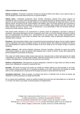 Cultivos de Seres em Laboratório.

Dáfnias e Ciclopes - Artrópodes (crustáceos). Prepara-se infusão de folhas como alface, couve, grãos de trigo, ou
torta de algodão onde esses desenvolvem-se com grande facilidade.

Artêmia salina - Artrópodes (crustáceos). Nome científico, Branchipus stagnalis Para cultivar, pega-se um
recipiente de mais ou menos 2 litros de capacidade, com boca larga (tipo pirex ou aquário pequeno). Encha-o com
água livre de cloro (descansada ou fervida), adicionar uma colher de bicarbonato de cálcio para elevar o pH. Em
seguida colocar 100 gramas de Bio Cristal Sintético (sal sintético), ligar uma bomba aeradora para movimentar a
água. Quando a solução estiver homogênea, colocar os ovos de Artêmia, estes eclodirão entre 36 a 48 horas. Os
recém nascidos tem mais ou menos 1 mm de comprimento. A sua alimentação é feita com fermento fheshman,
levedura de cerveja, Biozyme, dentre outros.

Este animal contém vitaminas A e B, protovitamina A, caroteno (capaz de metabolizar e aproveitar a vitamina A
resultante), onde peixes alimentados com elas, apresentam cores vivas, e com ótima resposta nutricional. A artêmia
teve uma popularização nos últimos anos , principalmente em seu comércio. Hoje, as lojas especializadas em
aquário já absorveram em suas vendas, as artêmia vivas, como também, todos os elementos necessários para a
produção desse crustáceo.

Paramécio - São protozoários ciliados, esses microrganismos são encontrados em águas ricas em matéria orgânica
(charco e pântanos) onde vivem as bactérias, sendo o seu alimento habitual. São criados em recipientes de vidros e
com certa facilidade em culturas com folhas de alface ou de couve, secas ao sol, em infusão na água, se possível
estagnada.

Tubiflex rivolorum - São vermes anelídeos, pequenas minhocas vermelhas, cultivadas em águas que contêm
muita gordura (esgoto ou caixa de gordura). São perigosas para a saúde do homem, porque são portadores de
germes patogênicos (causadores de doenças).

Para cuidar com tubifex deve-se utilizar pinças e logo após seu manuseio lavar as mãos rigorosamente com sabão
e desinfetá-las com álcool. Tomando essas medidas, estaremos proporcionando ao aluno os cuidados com a saúde
e higiene, principalmente em se tratando de manuseio com outro animais.

Rotíferos e Asquelmintos - Microrganismo de águas estagnadas, cultivados em água velha com folhas de alface
secas ao sol, colocadas em infusão em recipiente de vidro.

Drosófila - São larvas de moscas que podem ser criadas em matéria orgânica em decomposição ou em frutas.
Com bananas maduras colocadas em um recipiente de plástico ou de vidro, aplicando-se uma injeção de cerveja
preta no fruto, precipitando-se o processo de fermentação que ativará o desenvolvimento das larvas.

Anastrepha fraterculus - Bicho da goiaba, na primeira fase larval e a Menófila, larva do bicho da laranja, são
utilizados os mesmos processos de criação das Drosófila.

Em um aquário bem estabilizado, o peixe em perfeita condição física pode ficar sem alimentação por um período de
7 a 15 dias, sem danos a sua saúde, ocorrendo apenas um emagrecimento.




                    Compre este e outros peixes deste livro em www.amordepeixe.com.br.
                         A melhor loja de peixes e produtos de aquariofilia do Brasil.
                 Peixes de qualidade, diretamente com o criador, a preço de atacado. Confira.
        Participe do www.forumamordepeixe.com.br e receba inteiramente grátis livros de criação de
                 Discus, Bettas, Guppys e muito mais, É grátis, acesse já e receba ainda hoje.
 
