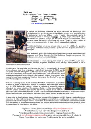 Histórico
                       Aquário de Água Doce - Curso Completo
                                    Autores    e    Ministrantes:
                                    Hamilton   J.   Borges    Júnior
                                    Renato   Augusto    Bueno     de
                                    Oliveira
                                    PH7 Aquarium - Campinas -SP




                              A história da aquariofilia, chamada por alguns escritores de aquariologia, esta
                              correlacionada com as ciências naturais da biologia como um todo, subdividido entre
                              a ictiologia (gr. ichthys ou ichthus - peixe + logos - discurso/estudo), parte da
                              zoologia que estuda os peixes; e a ecologia ( gr. oikos - lugar para viver + logos -
                              discurso/estudo), parte da biologia que estuda as relações dos organismos com o
                              ambiente. Disso foi criado a piscicultura (lat. piscis - peixes + cultura)criação de
                              peixes em grandes extensões de água e depois a aquariologia moderna.

                              A história da ictiologia tem o seu começo entre os anos 384 e 322 a. C., quando o
                              sábio grego Aristóteles descreveu cento e quinze espécies de peixes existentes no
                              mar Egeu.

                              Mais adiante do tempo encontraremos outros estudiosos que se preocupavam com
                              os peixes, como Pierre Belon (1517-1575)e Guilherme Rondele, por volta de 1561,
                              ambos considerados pioneiros da ictiologia.

                            Os estudos sobre os peixes prosseguiram, porem foi Linneu, em 1758, quem criou o
                            sistema binômico de gênero e espécie, usado até hoje, sendo portanto, o pai da
sistemática ou taxonomia moderna.

O nascimento da aquariofilia propriamente dita, isto é, a manutenção de peixes
ornamentais de água doce em pequeno recipiente em casa, data de 1596, quando
um chinês chamado Chang Chi’ En-Tê escreveu um livro sobre peixes vermelhos,
como ele os alimentava, como trocava a água e sifonava o fundo do bujão para retirar
sujeiras ali depositadas, como proteger o seu bujão em casa no inverno contra o frio,
que seria mortal para seus peixes. Esse livro chamava-se Chu Sha Yu P’u, que quer
dizer "Livro dos peixes vermelhos".

O maior aquariólogo que o mundo conheceu foi Willian Thorton Innes, que dedicou
sua vida ao estudo da aquariologia. Nasceu na Filadelphia, estado na Nova Jérsei no
ano de 1874. Mestre dos mestres, estudou e implantou a aquariofilia moderna,
alicerçada em vários princípios. Eles escreveu livros e revistas especializadas no
assunto. Embora científicas, foram escritas de maneira simples, o que estimulou o
estudo por parte de milhares de leitores. O livro, Exotic Aquarium Fishes se tornou a bíblia do aquarismo no mundo.
Podemos afirmar que a aquariofilia está dividida em duas etapas distintas: antes e depois de Innes.

A aquariofilia no Brasil, segundo alguns estudiosos, nasceu no Rio de Janeiro em 1922 durante a realização de uma
exposição da independência nos pavilhões construídos pelo governo federal para tal evento. Sendo esses pavilhões
posteriormente transferidos para a antiga universidade do Brasil localizada na avenida Pasteur e na Praia Vermelha.
Naquela ocasião, os japoneses apresentaram em seu pavilhão aquários ornamentais imitando os jardins do Japão,
impressionando os visitantes com sua beleza.

                     Compre este e outros peixes deste livro em www.amordepeixe.com.br.
                          A melhor loja de peixes e produtos de aquariofilia do Brasil.
                  Peixes de qualidade, diretamente com o criador, a preço de atacado. Confira.
         Participe do www.forumamordepeixe.com.br e receba inteiramente grátis livros de criação de
                  Discus, Bettas, Guppys e muito mais, É grátis, acesse já e receba ainda hoje.
 
