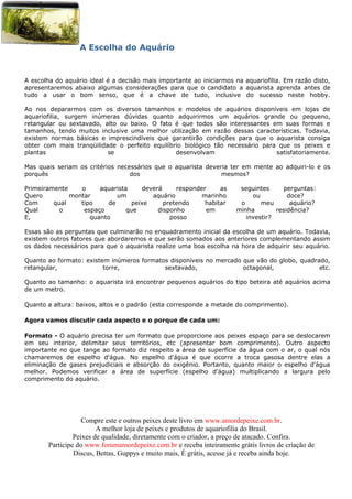 A Escolha do Aquário



A escolha do aquário ideal é a decisão mais importante ao iniciarmos na aquariofilia. Em razão disto,
apresentaremos abaixo algumas considerações para que o candidato a aquarista aprenda antes de
tudo a usar o bom senso, que é a chave de tudo, inclusive do sucesso neste hobby.

Ao nos depararmos com os diversos tamanhos e modelos de aquários disponíveis em lojas de
aquariofilia, surgem inúmeras dúvidas quanto adquirirmos um aquários grande ou pequeno,
retangular ou sextavado, alto ou baixo. O fato é que todos são interessantes em suas formas e
tamanhos, tendo muitos inclusive uma melhor utilização em razão dessas características. Todavia,
existem normas básicas e imprescindíveis que garantirão condições para que o aquarista consiga
obter com mais tranqüilidade o perfeito equilíbrio biológico tão necessário para que os peixes e
plantas                   se                    desenvolvam                     satisfatoriamente.

Mas quais seriam os critérios necessários que o aquarista deveria ter em mente ao adquiri-lo e os
porquês                           dos                          mesmos?

Primeiramente    o     aquarista     deverá     responder     as       seguintes      perguntas:
Quero         montar         um         aquário         marinho            ou          doce?
Com      qual    tipo     de      peixe     pretendo     habitar       o      meu       aquário?
Qual       o      espaço        que       disponho       em           minha        residência?
E,                  quanto                    posso                      investir?

Essas são as perguntas que culminarão no enquadramento inicial da escolha de um aquário. Todavia,
existem outros fatores que abordaremos e que serão somados aos anteriores complementando assim
os dados necessários para que o aquarista realize uma boa escolha na hora de adquirir seu aquário.

Quanto ao formato: existem inúmeros formatos disponíveis no mercado que vão do globo, quadrado,
retangular,              torre,            sextavado,               octagonal,              etc.

Quanto ao tamanho: o aquarista irá encontrar pequenos aquários do tipo beteira até aquários acima
de um metro.

Quanto a altura: baixos, altos e o padrão (esta corresponde a metade do comprimento).

Agora vamos discutir cada aspecto e o porque de cada um:

Formato - O aquário precisa ter um formato que proporcione aos peixes espaço para se deslocarem
em seu interior, delimitar seus territórios, etc (apresentar bom comprimento). Outro aspecto
importante no que tange ao formato diz respeito a área de superfície da água com o ar, o qual nós
chamaremos de espelho d'água. No espelho d'água é que ocorre a troca gasosa dentre elas a
eliminação de gases prejudiciais e absorção do oxigênio. Portanto, quanto maior o espelho d'água
melhor. Podemos verificar a área de superfície (espelho d'água) multiplicando a largura pelo
comprimento do aquário.




                   Compre este e outros peixes deste livro em www.amordepeixe.com.br.
                        A melhor loja de peixes e produtos de aquariofilia do Brasil.
                Peixes de qualidade, diretamente com o criador, a preço de atacado. Confira.
       Participe do www.forumamordepeixe.com.br e receba inteiramente grátis livros de criação de
                Discus, Bettas, Guppys e muito mais, É grátis, acesse já e receba ainda hoje.
 