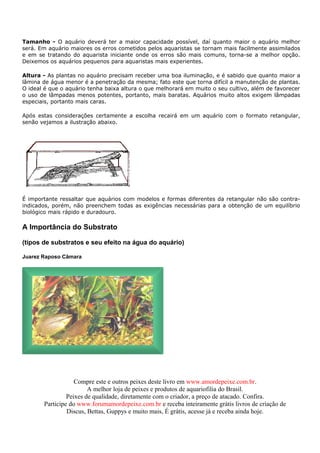 Tamanho - O aquário deverá ter a maior capacidade possível, daí quanto maior o aquário melhor
será. Em aquário maiores os erros cometidos pelos aquaristas se tornam mais facilmente assimilados
e em se tratando do aquarista iniciante onde os erros são mais comuns, torna-se a melhor opção.
Deixemos os aquários pequenos para aquaristas mais experientes.

Altura - As plantas no aquário precisam receber uma boa iluminação, e é sabido que quanto maior a
lâmina de água menor é a penetração da mesma; fato este que torna difícil a manutenção de plantas.
O ideal é que o aquário tenha baixa altura o que melhorará em muito o seu cultivo, além de favorecer
o uso de lâmpadas menos potentes, portanto, mais baratas. Aquários muito altos exigem lâmpadas
especiais, portanto mais caras.

Após estas considerações certamente a escolha recairá em um aquário com o formato retangular,
senão vejamos a ilustração abaixo.




É importante ressaltar que aquários com modelos e formas diferentes da retangular não são contra-
indicados, porém, não preenchem todas as exigências necessárias para a obtenção de um equilíbrio
biológico mais rápido e duradouro.

A Importância do Substrato

(tipos de substratos e seu efeito na água do aquário)

Juarez Raposo Câmara




                   Compre este e outros peixes deste livro em www.amordepeixe.com.br.
                        A melhor loja de peixes e produtos de aquariofilia do Brasil.
                Peixes de qualidade, diretamente com o criador, a preço de atacado. Confira.
       Participe do www.forumamordepeixe.com.br e receba inteiramente grátis livros de criação de
                Discus, Bettas, Guppys e muito mais, É grátis, acesse já e receba ainda hoje.
 