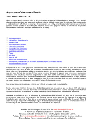 Alguns acessórios e sua utilização
Juarez Raposo Câmara - ALCON

Nesta continuação abordaremos não só alguns acessórios básicos indispensáveis ao aquarista como também
alguns produtos químicos que certamente serão de extrema utilidade no dia-a-dia do hobbysta. Tais equipamentos
e produtos tendem a facilitá-lo na obtenção do sucesso em seu hobby, evitando alguns transtornos que certamente
poderão ocorrer quando de sua utilização. Vejamos abaixo uma pequena relação e comentários de produtos
indispensáveis para que o aquarista possa iniciar-se no hobby:




   compressor de ar
   manqueira e divisores de ar
   pedra porosa
   filtro de placa ou testerno
   luminária fluorescente
   aquecedor com termostato
   aquário de quarentena
   Puças
   anti-cloro
   teste de pH
   acidificante e alcalinizante
   desinfetante para desinfecção de peixes e demais objetos usados em aquário
   alimento de boa qualidade

Compressor de ar - Estes pequenos compressores são indispensáveis para aerizar a água do aquário como
também para criar o fluxo de água que movimenta o funcionamento do filtro de placa (fundo), filtro interno e alguns
filtros externos. É aconselhável colocar o compressor sempre em um nível superior ao aquário em razão de evitar
que, em caso de falta de energia elétrica, ocorra o retorno da água do aquário para o mesmo, o que poderá
ocasionar curto-circuito ou mesmo o alagamento do local. Vale alertar ao leitor que estes compressores apenas
introduzem no aquário o ar do ambiente onde se encontra, produzindo assim uma movimentação na água, trazendo
o oxigênio da parte superficial da água para regiões mais profundas do aquário. Este processo aumenta o oxigênio
na água e faz com que outros gases como o CO2 sejam eliminados da mesma.

Seu consumo de energia elétrica é mínimo, não influindo em quase nada na conta de luz

Bomba submersa - Existem diversos tipos de bombas submersas com vazões que vão desde 90l/h até mais de
2.000 l/h, que, como o nome diz, devem ser somente utilizadas submersas no aquário. De comprovada eficiência,
apresentam apenas o inconveniente de serem mais caras que os compressores anteriormente abordados.

Magueira e divisores de ar - A mangueira é imprescindível como condutor do fluxo de ar produzido pelos
compressores para o bom funcionamento dos filtros de placa e alguns externos. Os divisores de ar são muito
importantes para controlar o fluxo do ar e proporcionar outras saídas para a utilização de demais filtros. É
aconselhável que o aquarista tenha sempre alguns divisores sobressalentes para o caso de haver a necessidade de
substituir algum que apresente defeito. Ambos são baratos e de fácil aquisição.



                     Compre este e outros peixes deste livro em www.amordepeixe.com.br.
                          A melhor loja de peixes e produtos de aquariofilia do Brasil.
                  Peixes de qualidade, diretamente com o criador, a preço de atacado. Confira.
         Participe do www.forumamordepeixe.com.br e receba inteiramente grátis livros de criação de
                  Discus, Bettas, Guppys e muito mais, É grátis, acesse já e receba ainda hoje.
 