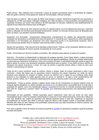 Pedra porosa - São utilizados para movimentar a água do aquário aumentando assim a quantidade de oxigênio,
além de ajudar a eliminar outros gases em razão de movimentação, CO2 por exemplo.

Filtro de placa ou externo - São os tipos de filtros mais baratos e usados. Geralmente sugerimos aos aquaristas a
utilização de um filtro que realize a filtragem biológica, daí o filtro de placa é o mais apropriado, principalmente para
aquaristas iniciantes, por serem mais baratos e de fácil aquisição no mercado. Falaremos mais detalhadamente no
capítulo 8 que tratará dos diversos tipos de filtragem.

Luminária - Bem, trata-se de outro assunto que terá um capítulo próprio, por hora alertaremos para que o aquarista
prefira a utilização de luminária para lâmpada fluorescentes. Existem no mercado diversos tipos de lâmpadas para
todos os bolsos, que atendem inúmeras finalidades.

Aquecedor com termostato - Equipamento indispensável, principalmente em regiões que apresentem grandes
oscilações de temperatura e principalmente baixa temperatura. É importante que o aquarista só utilize aquecedores
associados a um termostato, por apresentar uma maior segurança quanto a um aquecimento excessivo. Este é
outro assunto que também terá um capítulo mais profundo sobre o assunto.

Aquário de quarentena - Este assunto já foi abordado anteriormente. Todavia, se faz necessário alertarmos sobre a
importância da utilização do mesmo quando da aquisição de novos peixes.

Puçás - Encontradas em diversos modelos e tamanhos. São utilizados para capturar os peixes em aquário.

Anti-cloro - Tal produto é indispensável na dispensas de qualquer aquarita. Como todos sabem, a água encanada
sofre inúmeros tratamentos com objetivo de torná-las livres de agentes patológicos. Dentre os produtos adicionados
na água para seu tratamento verificamos o cloro como produto principal. A quantidade deste gás usada na água não
afeta a saúde do homem mas apresenta resultados catastróficos para os peixes. O seu efeito corrosivo danifica as
brânquias dos peixes levando-os a morte. Em caso de dúvida o aquarista deverá utilizar o teste de cloro para
verificar a sua presença na mesma.

Teste de pH e seus corretores, teste de amônia, nitritos e nitratos, teste de dureza carbonada e total e seus
corretores - Estes são testes que os aquaristas mesmo iniciantes não devem desprezar em razão de serem
decisivos para obtenção do sucesso no hobby. procure se informar com o lojista de sua confiança sobre estes
produtos e sua utilização ou então aguarde mais um pouco no capítulo 9. "A água e suas características (pH,
dureza, amônia, nitritos, etc.)". Falaremos detalhadamente sobre os mesmos assim como sua utilização.

Desinfetante - Todos os peixes, plantas e objetos devem antes de ser introduzidos no aquário estarem livres de
qualquer agente patogênico ou mesmo parasita que possa a vir a se desenvolver o que poderá levar à morte toda a
população do aquário. para uma desinfecção segura o aquarista já encontra no mercado produtos desenvolvidos
para este fim. Sugerimos o produto "Clean" da ALCON, que certamente proporcionará uma desinfecção rápida e
segura.

Alimentação de boa qualidade - Muitos aquaristas pecam exatamente neste item por achar ser toda ração
industrializada igual. A bem da verdade a alimentação é a base de um bom desenvolvimento, sendo ela o reflexo de
uma vida saudável, daí, exigirá do aquarista uma atenção especial quanto a este fato. Sugerimos ao aquarista
principalmente ao iniciante que utilize a princípio ração em flocos e não exagere quanto a quantidade oferecida.
Alimente três vezes ao dia e ofereça uma quantidade suficiente para que seja consumida no mesmo instante, não
devendo haver sobras da mesma.

Fica como sugestão a linha de rações da empresa aquarística ALCON por apresentar qualidade e grande aceitação
por parte dos peixes



                     Compre este e outros peixes deste livro em www.amordepeixe.com.br.
                          A melhor loja de peixes e produtos de aquariofilia do Brasil.
                  Peixes de qualidade, diretamente com o criador, a preço de atacado. Confira.
         Participe do www.forumamordepeixe.com.br e receba inteiramente grátis livros de criação de
                  Discus, Bettas, Guppys e muito mais, É grátis, acesse já e receba ainda hoje.
 