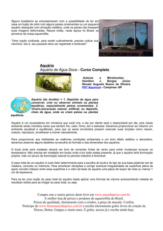 Alguns brasileiros se entusiasmaram com a possibilidade de ter em
casa um bujão de vidro com alguns peixes ornamentais ou um pequeno
aquário retangular com armação metálica, onde os peixes não tivessem
suas imagens deformadas. Nascia então, nesta época no Brasil, os
pioneiros da nossa aquariofilia.

"Uma nação civilizada, para existir culturalmente, precisa cultuar sua
memória, isto é, seu passado deve ser registrado e lembrado"




                       Aquário
                       Aquário de Água Doce - Curso Completo

                                                         Autores    e     Ministrantes:
                                                         Hamilton   J.    Borges     Júnior
                                                         Renato Augusto Bueno de Oliveira
                                                         PH7 Aquarium - Campinas -SP



                Aquário (do Aurélio) = 1. Depósito de água para
                conservar, criar ou observar animais ou plantas
                aquáticas, especialmente peixes ornamentais. 2.
                Viveiro.(escavação natural, artificial, ou depósito,
                cheio de água, onde se criam peixes ou plantas
aquáticas.

Aquário é um ecossistema em miniatura que você cria, e daí por diante será o responsável por ele, pois nesse
ambiente serão mantidos seres que sentem frio, calor, fome, dor e estresse. Devemos proporcionar ao máximo um
ambiente saudável e equilibrado, para que os seres envolvidos possam executar suas funções como nascer,
crescer, reproduzir, envelhecer e morrer naturalmente.

Para proporcionar aos habitantes as melhores condições ambientais e um bom efeito estético e decorativo,
devemos observar alguns detalhes na escolha do formato e das dimensões dos aquários.

O local onde será instalado deverá ser livre de correntes fortes de vento para evitar mudanças bruscas na
temperatura. Não precisa ser instalado em locais onde a luz solar esteja presente, já que o aquário terá iluminação
própria, más um pouco de iluminação natural no período matutino é favorável.

O peso total de um aquário é outro fator determinante para a escolha do local e do tipo de sua base podendo ser de
madeira, concreto ou mármore. Para amortecer vibrações e corrigir eventual irregularidade da superfície plana de
apoio convém interpor entre essa superfície e o vidro da base do aquário uma placa de isopor de mais ou menos 1
cm de espessura.

Para se ter uma noção do peso total do aquário basta aplicar uma fórmula de volume acrescentando metade do
resultado obtido para se chegar ao peso total, ou seja:



                     Compre este e outros peixes deste livro em www.amordepeixe.com.br.
                          A melhor loja de peixes e produtos de aquariofilia do Brasil.
                  Peixes de qualidade, diretamente com o criador, a preço de atacado. Confira.
         Participe do www.forumamordepeixe.com.br e receba inteiramente grátis livros de criação de
                  Discus, Bettas, Guppys e muito mais, É grátis, acesse já e receba ainda hoje.
 